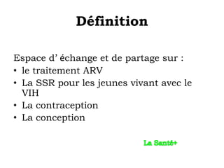 Définition

Espace d’ échange et de partage sur :
• le traitement ARV
• La SSR pour les jeunes vivant avec le
  VIH
• La contraception
• La conception
 