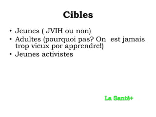 Cibles
• Jeunes ( JVIH ou non)
• Adultes (pourquoi pas? On est jamais
  trop vieux por apprendre!)
• Jeunes activistes
 