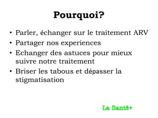 Pourquoi?
• Parler, échanger sur le traitement ARV
• Partager nos experiences
• Echanger des astuces pour mieux
  suivre notre traitement
• Briser les tabous et dépasser la
  stigmatisation
 