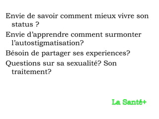 Envie de savoir comment mieux vivre son
 status ?
Envie d’apprendre comment surmonter
 l’autostigmatisation?
Bésoin de partager ses experiences?
Questions sur sa sexualité? Son
 traitement?
 