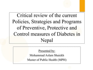 Critical review of the current
Policies, Strategies and Programs
of Preventive, Protective and
Control measures of Diabetes in
Nepal
Presented by:
Mohammad Aslam Shaiekh
Master of Public Health (MPH)
 