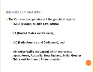 BUSINESS AND MARKETS :
 The Corporation operates in 4 Geographical regions:
EMEA (Europe, Middle East, Africa)
NA (United States and Canada),
LAC (Latin America and Caribbean), and
APJ (Asia Pacific and Japan) which represents
Japan, Korea, Australia, New Zealand, India, Greater
China and Southeast Asian countries.
 