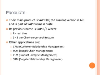PRODUCTS :
 Their main product is SAP ERP, the current version is 6.0
and is part of SAP Business Suite.
 Its previous name is SAP R/3 where
R= real time
3= 3 tier Client-server architecture
 Other applications are:
CRM (Customer Relationship Management)
SCM (Supply Chain Management)
PLM (Product Lifecycle Management)
SRM (Supplier Relationship Management)
 