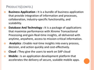 PRODUCTS(CONTD.)
 Business Application : It is a bundle of business application
that provide integration of information and processes,
collaboration, industry-specific functionality, and
scalability.
 Database And Technology : It is a package of applications
that maximize performance with Xtreme Transactional
Processing and gain Real-time insights, all delivered with
anytime, anywhere, access to mission-critical information.
 Analytics : Enable real-time insights into every process,
decision, and action quickly and cost-effectively.
 Cloud : They give the users to work on SAP cloud
 Mobile : Is an application development platform that
accelerates the delivery of secure, scalable mobile apps.
 