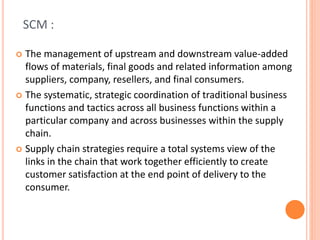 SCM :
 The management of upstream and downstream value-added
flows of materials, final goods and related information among
suppliers, company, resellers, and final consumers.
 The systematic, strategic coordination of traditional business
functions and tactics across all business functions within a
particular company and across businesses within the supply
chain.
 Supply chain strategies require a total systems view of the
links in the chain that work together efficiently to create
customer satisfaction at the end point of delivery to the
consumer.
 