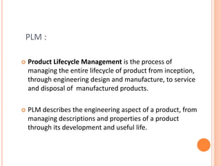 PLM :
 Product Lifecycle Management is the process of
managing the entire lifecycle of product from inception,
through engineering design and manufacture, to service
and disposal of manufactured products.
 PLM describes the engineering aspect of a product, from
managing descriptions and properties of a product
through its development and useful life.
 