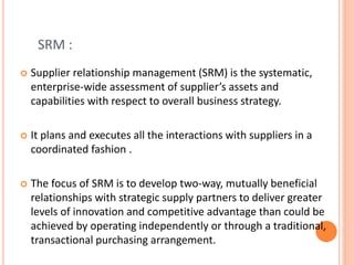 SRM :
 Supplier relationship management (SRM) is the systematic,
enterprise-wide assessment of supplier’s assets and
capabilities with respect to overall business strategy.
 It plans and executes all the interactions with suppliers in a
coordinated fashion .
 The focus of SRM is to develop two-way, mutually beneficial
relationships with strategic supply partners to deliver greater
levels of innovation and competitive advantage than could be
achieved by operating independently or through a traditional,
transactional purchasing arrangement.
 