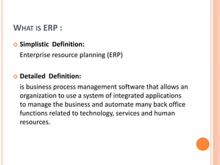 WHAT IS ERP :
 Simplistic Definition:
Enterprise resource planning (ERP)
 Detailed Definition:
is business process management software that allows an
organization to use a system of integrated applications
to manage the business and automate many back office
functions related to technology, services and human
resources.
 
