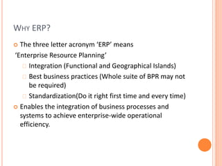 WHY ERP?
 The three letter acronym ‘ERP’ means
‘Enterprise Resource Planning’
Integration (Functional and Geographical Islands)
Best business practices (Whole suite of BPR may not
be required)
Standardization(Do it right first time and every time)
 Enables the integration of business processes and
systems to achieve enterprise-wide operational
efficiency.
 