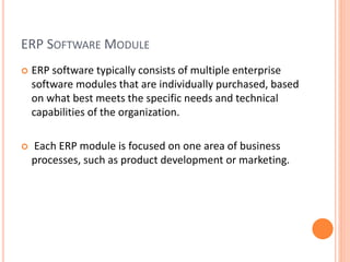 ERP SOFTWARE MODULE
 ERP software typically consists of multiple enterprise
software modules that are individually purchased, based
on what best meets the specific needs and technical
capabilities of the organization.
 Each ERP module is focused on one area of business
processes, such as product development or marketing.
 