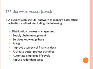 ERP SOFTWARE MODULE (CONT.):
 A business can use ERP software to manage back-office
activities and tasks including the following:
 Distribution process management
 Supply chain management
 Services knowledge base
 Prices
 Improve accuracy of financial data
 Facilitate better project planning
 Automate employee life-cycle
 Reduce redundant tasks
 