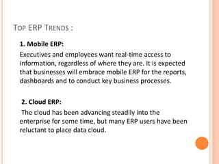 TOP ERP TRENDS :
1. Mobile ERP:
Executives and employees want real-time access to
information, regardless of where they are. It is expected
that businesses will embrace mobile ERP for the reports,
dashboards and to conduct key business processes.
2. Cloud ERP:
The cloud has been advancing steadily into the
enterprise for some time, but many ERP users have been
reluctant to place data cloud.
 