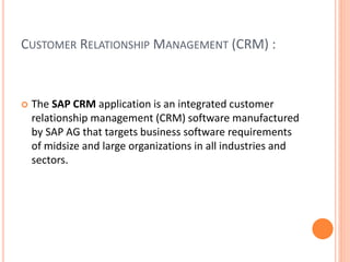 CUSTOMER RELATIONSHIP MANAGEMENT (CRM) :
 The SAP CRM application is an integrated customer
relationship management (CRM) software manufactured
by SAP AG that targets business software requirements
of midsize and large organizations in all industries and
sectors.
 