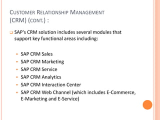 CUSTOMER RELATIONSHIP MANAGEMENT
(CRM) (CONT.) :
 SAP's CRM solution includes several modules that
support key functional areas including:
 SAP CRM Sales
 SAP CRM Marketing
 SAP CRM Service
 SAP CRM Analytics
 SAP CRM Interaction Center
 SAP CRM Web Channel (which includes E-Commerce,
E-Marketing and E-Service)
 