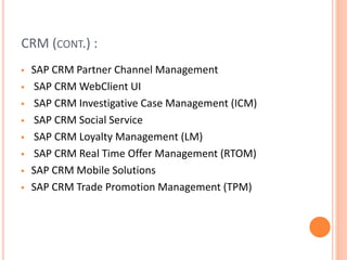 CRM (CONT.) :
 SAP CRM Partner Channel Management
 SAP CRM WebClient UI
 SAP CRM Investigative Case Management (ICM)
 SAP CRM Social Service
 SAP CRM Loyalty Management (LM)
 SAP CRM Real Time Offer Management (RTOM)
 SAP CRM Mobile Solutions
 SAP CRM Trade Promotion Management (TPM)
 