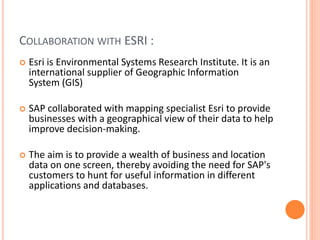 COLLABORATION WITH ESRI :
 Esri is Environmental Systems Research Institute. It is an
international supplier of Geographic Information
System (GIS)
 SAP collaborated with mapping specialist Esri to provide
businesses with a geographical view of their data to help
improve decision-making.
 The aim is to provide a wealth of business and location
data on one screen, thereby avoiding the need for SAP's
customers to hunt for useful information in different
applications and databases.
 