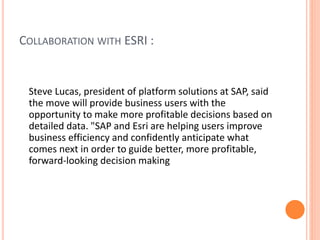 COLLABORATION WITH ESRI :
Steve Lucas, president of platform solutions at SAP, said
the move will provide business users with the
opportunity to make more profitable decisions based on
detailed data. "SAP and Esri are helping users improve
business efficiency and confidently anticipate what
comes next in order to guide better, more profitable,
forward-looking decision making
 