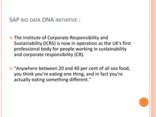 SAP BIG DATA DNA INITIATIVE :
 The Institute of Corporate Responsibility and
Sustainability (ICRS) is now in operation as the UK's first
professional body for people working in sustainability
and corporate responsibility (CR).
 "Anywhere between 20 and 40 per cent of all sea food,
you think you're eating one thing, and in fact you're
actually eating something different."
 