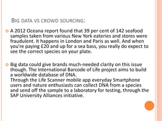 BIG DATA VS CROWD SOURCING:
 A 2012 Oceana report found that 39 per cent of 142 seafood
samples taken from various New York eateries and stores were
fraudulent. It happens in London and Paris as well. And when
you're paying £20 and up for a sea bass, you really do expect to
see the correct species on your plate.
 Big data could give brands much-needed clarity on this issue
though. The International Barcode of Life project aims to build
a worldwide database of DNA.
Through the Life Scanner mobile app everyday Smartphone
users and nature enthusiasts can collect DNA from a species
and send off the sample to a laboratory for testing, through the
SAP University Alliances initiative.
 