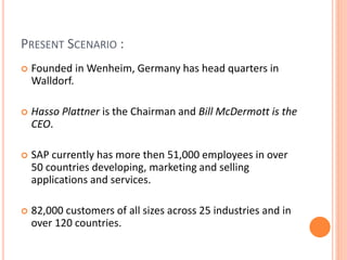 PRESENT SCENARIO :
 Founded in Wenheim, Germany has head quarters in
Walldorf.
 Hasso Plattner is the Chairman and Bill McDermott is the
CEO.
 SAP currently has more then 51,000 employees in over
50 countries developing, marketing and selling
applications and services.
 82,000 customers of all sizes across 25 industries and in
over 120 countries.
 