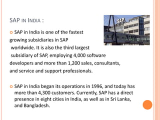 SAP IN INDIA :
 SAP in India is one of the fastest
growing subsidiaries in SAP
worldwide. It is also the third largest
subsidiary of SAP, employing 4,000 software
developers and more than 1,200 sales, consultants,
and service and support professionals.
 SAP in India began its operations in 1996, and today has
more than 4,300 customers. Currently, SAP has a direct
presence in eight cities in India, as well as in Sri Lanka,
and Bangladesh.
 