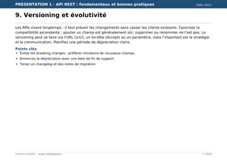 PRESENTATION 1 - API REST : fondamentaux et bonnes pratiques Slide 10/11
Contenu original - usage pédagogique © 2026
9. Versioning et évolutivité
Les APIs vivent longtemps : il faut prévoir les changements sans casser les clients existants. Favorisez la
compatibilité ascendante : ajouter un champ est généralement sûr, supprimer ou renommer ne l’est pas. Le
versioning peut se faire via l’URL (/v1/), un en-tête (Accept) ou un paramètre, mais l’important est la stratégie
et la communication. Planifiez une période de dépréciation claire.
Points clés
Évitez les breaking changes : préférez introduire de nouveaux champs.
Annoncez la dépréciation avec une date de fin de support.
Tenez un changelog et des notes de migration.
 
