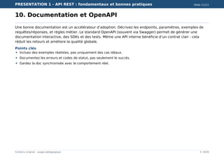 PRESENTATION 1 - API REST : fondamentaux et bonnes pratiques Slide 11/11
Contenu original - usage pédagogique © 2026
10. Documentation et OpenAPI
Une bonne documentation est un accélérateur d’adoption. Décrivez les endpoints, paramètres, exemples de
requêtes/réponses, et règles métier. Le standard OpenAPI (souvent via Swagger) permet de générer une
documentation interactive, des SDKs et des tests. Même une API interne bénéficie d’un contrat clair : cela
réduit les retours et améliore la qualité globale.
Points clés
Incluez des exemples réalistes, pas uniquement des cas idéaux.
Documentez les erreurs et codes de statut, pas seulement le succès.
Gardez la doc synchronisée avec le comportement réel.
 