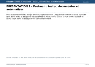PRESENTATION 2 - Postman : tester, documenter et automatiser Slide 1/11
Contenu original - usage pédagogique © 2026
PRESENTATION 2 - Postman : tester, documenter et
automatiser
Deux supports complets, rédigés en français professionnel. Chaque slide contient un texte explicatif
(plus de 40 mots) et des points clés actionnables. Vous pouvez utiliser ce PDF comme support de
cours, script d’oral ou base pour une version PowerPoint.
Astuce : importez ce PDF dans votre outil de présentation ou utilisez-le comme script de cours.
 