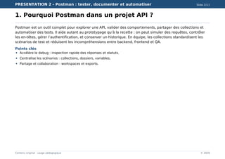 PRESENTATION 2 - Postman : tester, documenter et automatiser Slide 2/11
Contenu original - usage pédagogique © 2026
1. Pourquoi Postman dans un projet API ?
Postman est un outil complet pour explorer une API, valider des comportements, partager des collections et
automatiser des tests. Il aide autant au prototypage qu’à la recette : on peut simuler des requêtes, contrôler
les en-têtes, gérer l’authentification, et conserver un historique. En équipe, les collections standardisent les
scénarios de test et réduisent les incompréhensions entre backend, frontend et QA.
Points clés
Accélère le debug : inspection rapide des réponses et statuts.
Centralise les scénarios : collections, dossiers, variables.
Partage et collaboration : workspaces et exports.
 