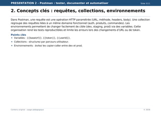 PRESENTATION 2 - Postman : tester, documenter et automatiser Slide 3/11
Contenu original - usage pédagogique © 2026
2. Concepts clés : requêtes, collections, environnements
Dans Postman, une requête est une opération HTTP paramétrée (URL, méthode, headers, body). Une collection
regroupe des requêtes liées à un même domaine fonctionnel (auth, produits, commandes). Les
environnements permettent de changer facilement de cible (dev, staging, prod) via des variables. Cette
organisation rend les tests reproductibles et limite les erreurs lors des changements d’URL ou de token.
Points clés
Variables : {{baseUrl}}, {{token}}, {{userId}}.
Collections : structurez par parcours utilisateur.
Environnements : évitez les copier-coller entre dev et prod.
 