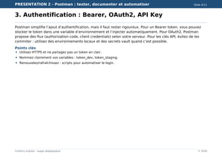 PRESENTATION 2 - Postman : tester, documenter et automatiser Slide 4/11
Contenu original - usage pédagogique © 2026
3. Authentification : Bearer, OAuth2, API Key
Postman simplifie l’ajout d’authentification, mais il faut rester rigoureux. Pour un Bearer token, vous pouvez
stocker le token dans une variable d’environnement et l’injecter automatiquement. Pour OAuth2, Postman
propose des flux (authorization code, client credentials) selon votre serveur. Pour les clés API, évitez de les
commiter : utilisez des environnements locaux et des secrets vault quand c’est possible.
Points clés
Utilisez HTTPS et ne partagez pas un token en clair.
Nommez clairement vos variables : token_dev, token_staging.
Renouvelez/rafraîchissez : scripts pour automatiser le login.
 