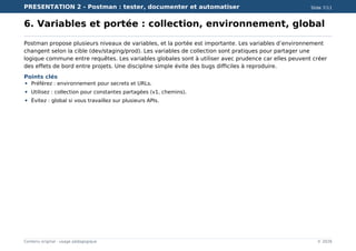PRESENTATION 2 - Postman : tester, documenter et automatiser Slide 7/11
Contenu original - usage pédagogique © 2026
6. Variables et portée : collection, environnement, global
Postman propose plusieurs niveaux de variables, et la portée est importante. Les variables d’environnement
changent selon la cible (dev/staging/prod). Les variables de collection sont pratiques pour partager une
logique commune entre requêtes. Les variables globales sont à utiliser avec prudence car elles peuvent créer
des effets de bord entre projets. Une discipline simple évite des bugs difficiles à reproduire.
Points clés
Préférez : environnement pour secrets et URLs.
Utilisez : collection pour constantes partagées (v1, chemins).
Évitez : global si vous travaillez sur plusieurs APIs.
 