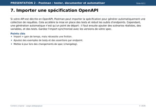PRESENTATION 2 - Postman : tester, documenter et automatiser Slide 8/11
Contenu original - usage pédagogique © 2026
7. Importer une spécification OpenAPI
Si votre API est décrite en OpenAPI, Postman peut importer la spécification pour générer automatiquement une
collection de requêtes. Cela accélère la mise en place des tests et réduit les oublis d’endpoints. Cependant,
une génération automatique n’est qu’un point de départ : il faut ensuite ajouter des scénarios réalistes, des
variables, et des tests. Gardez l’import synchronisé avec les versions de votre spec.
Points clés
Import = gain de temps, mais nécessite une finition.
Ajoutez des exemples de body et des assertions par endpoint.
Mettez à jour lors des changements de spec (changelog).
 