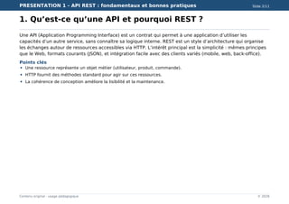 PRESENTATION 1 - API REST : fondamentaux et bonnes pratiques Slide 2/11
Contenu original - usage pédagogique © 2026
1. Qu’est-ce qu’une API et pourquoi REST ?
Une API (Application Programming Interface) est un contrat qui permet à une application d’utiliser les
capacités d’un autre service, sans connaître sa logique interne. REST est un style d’architecture qui organise
les échanges autour de ressources accessibles via HTTP. L’intérêt principal est la simplicité : mêmes principes
que le Web, formats courants (JSON), et intégration facile avec des clients variés (mobile, web, back-office).
Points clés
Une ressource représente un objet métier (utilisateur, produit, commande).
HTTP fournit des méthodes standard pour agir sur ces ressources.
La cohérence de conception améliore la lisibilité et la maintenance.
 
