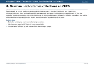 PRESENTATION 2 - Postman : tester, documenter et automatiser Slide 9/11
Contenu original - usage pédagogique © 2026
8. Newman : exécuter les collections en CI/CD
Newman est le runner en ligne de commande de Postman. Il permet d’exécuter vos collections
automatiquement dans un pipeline CI/CD, par exemple à chaque pull request ou déploiement. C’est une
manière simple d’introduire des tests de contrat et de non-régression sans écrire tout un framework. En sortie,
Newman fournit des rapports qui aident à diagnostiquer rapidement les échecs.
Points clés
Exécutez sur staging avant promotion en production.
Générez des rapports (HTML/JUnit) pour vos outils CI.
Couplez avec données de test stables pour des résultats fiables.
 