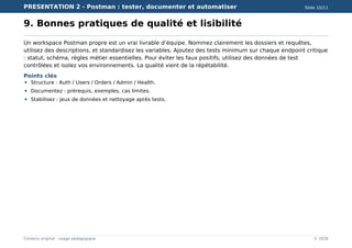 PRESENTATION 2 - Postman : tester, documenter et automatiser Slide 10/11
Contenu original - usage pédagogique © 2026
9. Bonnes pratiques de qualité et lisibilité
Un workspace Postman propre est un vrai livrable d’équipe. Nommez clairement les dossiers et requêtes,
utilisez des descriptions, et standardisez les variables. Ajoutez des tests minimum sur chaque endpoint critique
: statut, schéma, règles métier essentielles. Pour éviter les faux positifs, utilisez des données de test
contrôlées et isolez vos environnements. La qualité vient de la répétabilité.
Points clés
Structure : Auth / Users / Orders / Admin / Health.
Documentez : prérequis, exemples, cas limites.
Stabilisez : jeux de données et nettoyage après tests.
 