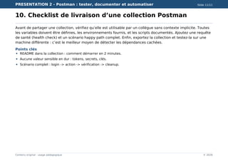 PRESENTATION 2 - Postman : tester, documenter et automatiser Slide 11/11
Contenu original - usage pédagogique © 2026
10. Checklist de livraison d’une collection Postman
Avant de partager une collection, vérifiez qu’elle est utilisable par un collègue sans contexte implicite. Toutes
les variables doivent être définies, les environnements fournis, et les scripts documentés. Ajoutez une requête
de santé (health check) et un scénario happy path complet. Enfin, exportez la collection et testez-la sur une
machine différente : c’est le meilleur moyen de détecter les dépendances cachées.
Points clés
README dans la collection : comment démarrer en 2 minutes.
Aucune valeur sensible en dur : tokens, secrets, clés.
Scénario complet : login -> action -> vérification -> cleanup.
 
