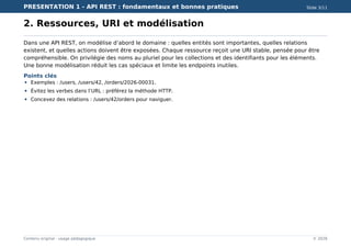 PRESENTATION 1 - API REST : fondamentaux et bonnes pratiques Slide 3/11
Contenu original - usage pédagogique © 2026
2. Ressources, URI et modélisation
Dans une API REST, on modélise d’abord le domaine : quelles entités sont importantes, quelles relations
existent, et quelles actions doivent être exposées. Chaque ressource reçoit une URI stable, pensée pour être
compréhensible. On privilégie des noms au pluriel pour les collections et des identifiants pour les éléments.
Une bonne modélisation réduit les cas spéciaux et limite les endpoints inutiles.
Points clés
Exemples : /users, /users/42, /orders/2026-00031.
Évitez les verbes dans l’URL : préférez la méthode HTTP.
Concevez des relations : /users/42/orders pour naviguer.
 