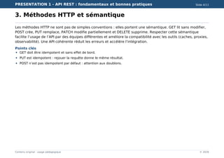PRESENTATION 1 - API REST : fondamentaux et bonnes pratiques Slide 4/11
Contenu original - usage pédagogique © 2026
3. Méthodes HTTP et sémantique
Les méthodes HTTP ne sont pas de simples conventions : elles portent une sémantique. GET lit sans modifier,
POST crée, PUT remplace, PATCH modifie partiellement et DELETE supprime. Respecter cette sémantique
facilite l’usage de l’API par des équipes différentes et améliore la compatibilité avec les outils (caches, proxies,
observabilité). Une API cohérente réduit les erreurs et accélère l’intégration.
Points clés
GET doit être idempotent et sans effet de bord.
PUT est idempotent : rejouer la requête donne le même résultat.
POST n’est pas idempotent par défaut : attention aux doublons.
 