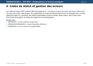 PRESENTATION 1 - API REST : fondamentaux et bonnes pratiques Slide 5/11
Contenu original - usage pédagogique © 2026
4. Codes de statut et gestion des erreurs
Les codes de statut HTTP rendent l’API auto-explicative : 2xx pour le succès, 4xx pour une erreur côté client,
5xx pour une erreur côté serveur. En complément, le corps de réponse doit fournir un message clair, un code
applicatif stable et, si possible, des détails exploitables (champ invalide, règle métier). Des erreurs bien
structurées font gagner du temps au support et aux développeurs.
Points clés
200/201/204 : succès (création souvent 201).
400/401/403/404/409/422 : erreurs fréquentes côté client.
500/502/503 : erreurs serveur et indisponibilités.
 