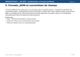 PRESENTATION 1 - API REST : fondamentaux et bonnes pratiques Slide 6/11
Contenu original - usage pédagogique © 2026
5. Formats, JSON et conventions de champs
Le format JSON est très utilisé parce qu’il est lisible, léger et supporté partout. L’essentiel est de définir des
conventions stables : nommage des champs (camelCase ou snake_case), types cohérents, dates au format ISO
8601, et encodage UTF-8. Documentez aussi les champs optionnels, les valeurs nulles, et la compatibilité
ascendante pour éviter les ruptures lors des évolutions.
Points clés
Dates : 2026-02-01T10:30:00Z (ou offset explicite).
Gardez les mêmes noms de champs dans tout le produit.
Évitez de changer le sens d’un champ déjà publié.
 