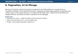 PRESENTATION 1 - API REST : fondamentaux et bonnes pratiques Slide 7/11
Contenu original - usage pédagogique © 2026
6. Pagination, tri et filtrage
Dès que les collections deviennent grandes, la pagination est indispensable pour la performance et
l’expérience utilisateur. Deux approches dominent : pagination par page (page, pageSize) et pagination par
curseur (cursor, limit). Ajoutez ensuite un tri explicite et des filtres clairs. L’objectif est de permettre des
requêtes efficaces, prévisibles et faciles à reproduire lors du débogage.
Points clés
Pagination par curseur : meilleure stabilité quand les données changent.
Exposez des paramètres de tri : sort=createdAt,-price.
Filtrage : status=paid&createdAfter=2026-01-01.
 
