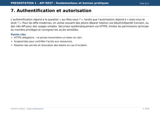 PRESENTATION 1 - API REST : fondamentaux et bonnes pratiques Slide 8/11
Contenu original - usage pédagogique © 2026
7. Authentification et autorisation
L’authentification répond à la question « qui êtes-vous ? », tandis que l’autorisation répond à « avez-vous le
droit ? ». Pour les APIs modernes, on utilise souvent des jetons (Bearer tokens) via OAuth2/OpenID Connect, ou
des clés API pour des usages simples. Sécurisez systématiquement via HTTPS, limitez les permissions (principe
du moindre privilège) et consignez les accès sensibles.
Points clés
HTTPS obligatoire : ne jamais transmettre un token en clair.
Scopes/roles pour contrôler l’accès aux ressources.
Rotation des secrets et révocation des tokens en cas d’incident.
 
