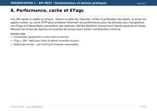 PRESENTATION 1 - API REST : fondamentaux et bonnes pratiques Slide 9/11
Contenu original - usage pédagogique © 2026
8. Performance, cache et ETags
Une API rapide et stable se conçoit : réduire la taille des réponses, limiter la profondeur des objets, et éviter les
appels inutiles. Le cache HTTP peut améliorer fortement les performances pour les données peu changeantes.
Les ETags et If-None-Match permettent des réponses 304 Not Modified, économisant bande passante et temps.
Mesurez les temps de réponse et surveillez les erreurs pour piloter l’amélioration continue.
Points clés
Compressez (gzip/brotli) si votre stack le permet.
ETag + 304 : idéal pour listes et détails consultés souvent.
Mettez des limites : rate limiting et timeouts raisonnables.
 