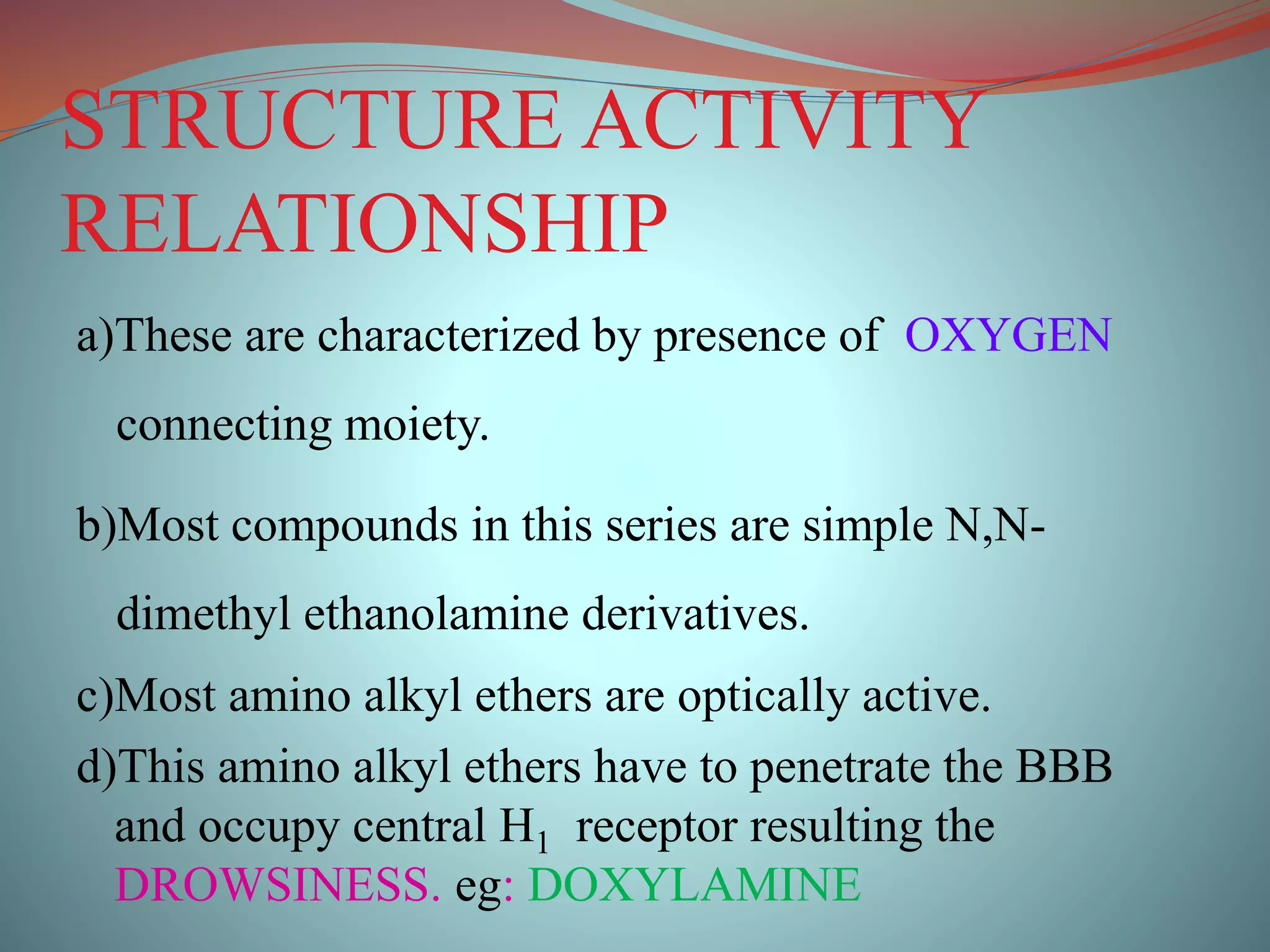 STRUCTURE ACTIVITY
RELATIONSHIP
a)These are characterized by presence of OXYGEN
connecting moiety.
b)Most compounds in this series are simple N,N-
dimethyl ethanolamine derivatives.
c)Most amino alkyl ethers are optically active.
d)This amino alkyl ethers have to penetrate the BBB
and occupy central H1 receptor resulting the
DROWSINESS. eg: DOXYLAMINE
 