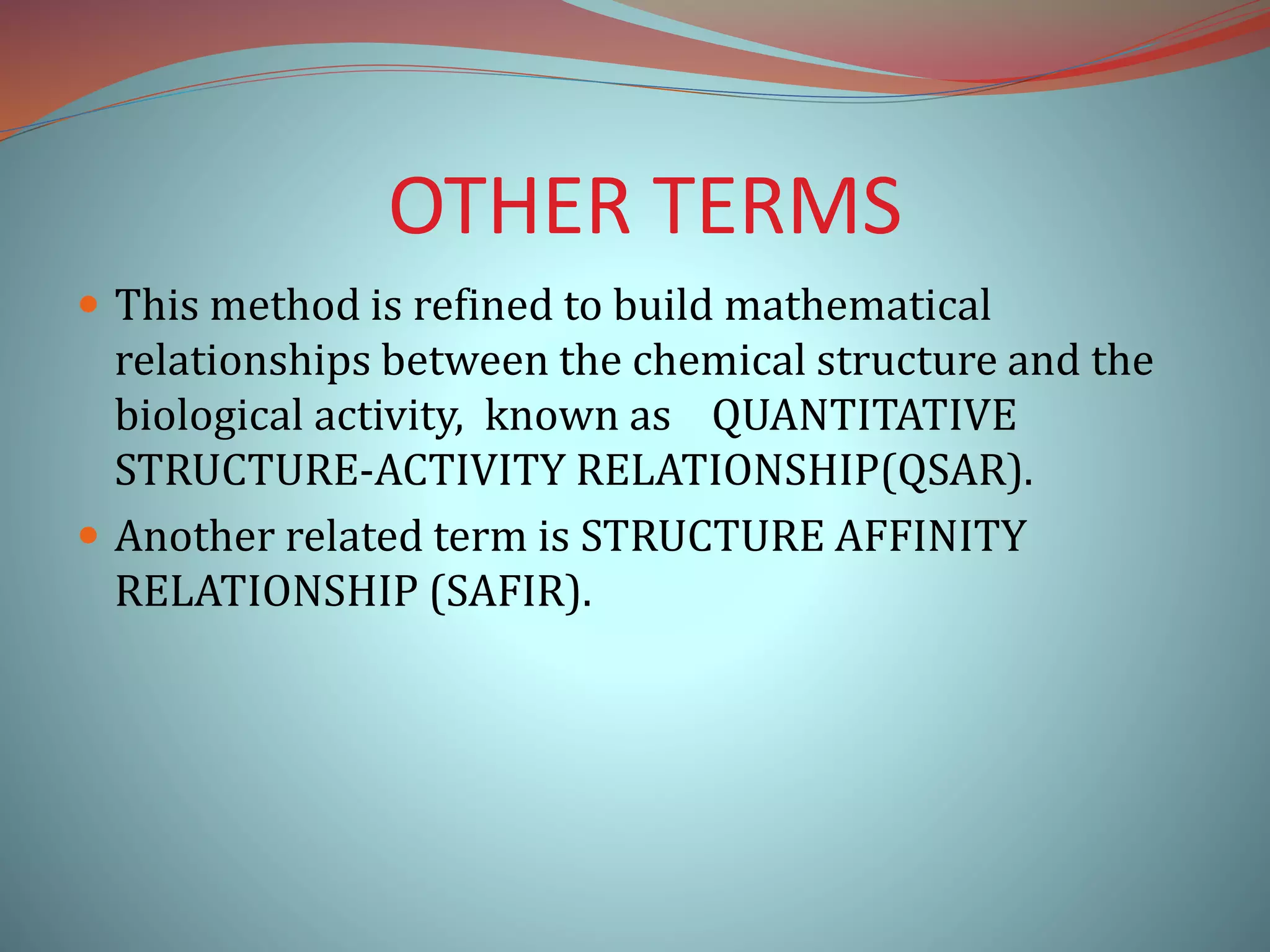 OTHER TERMS
 This method is refined to build mathematical
relationships between the chemical structure and the
biological activity, known as QUANTITATIVE
STRUCTURE-ACTIVITY RELATIONSHIP(QSAR).
 Another related term is STRUCTURE AFFINITY
RELATIONSHIP (SAFIR).
 