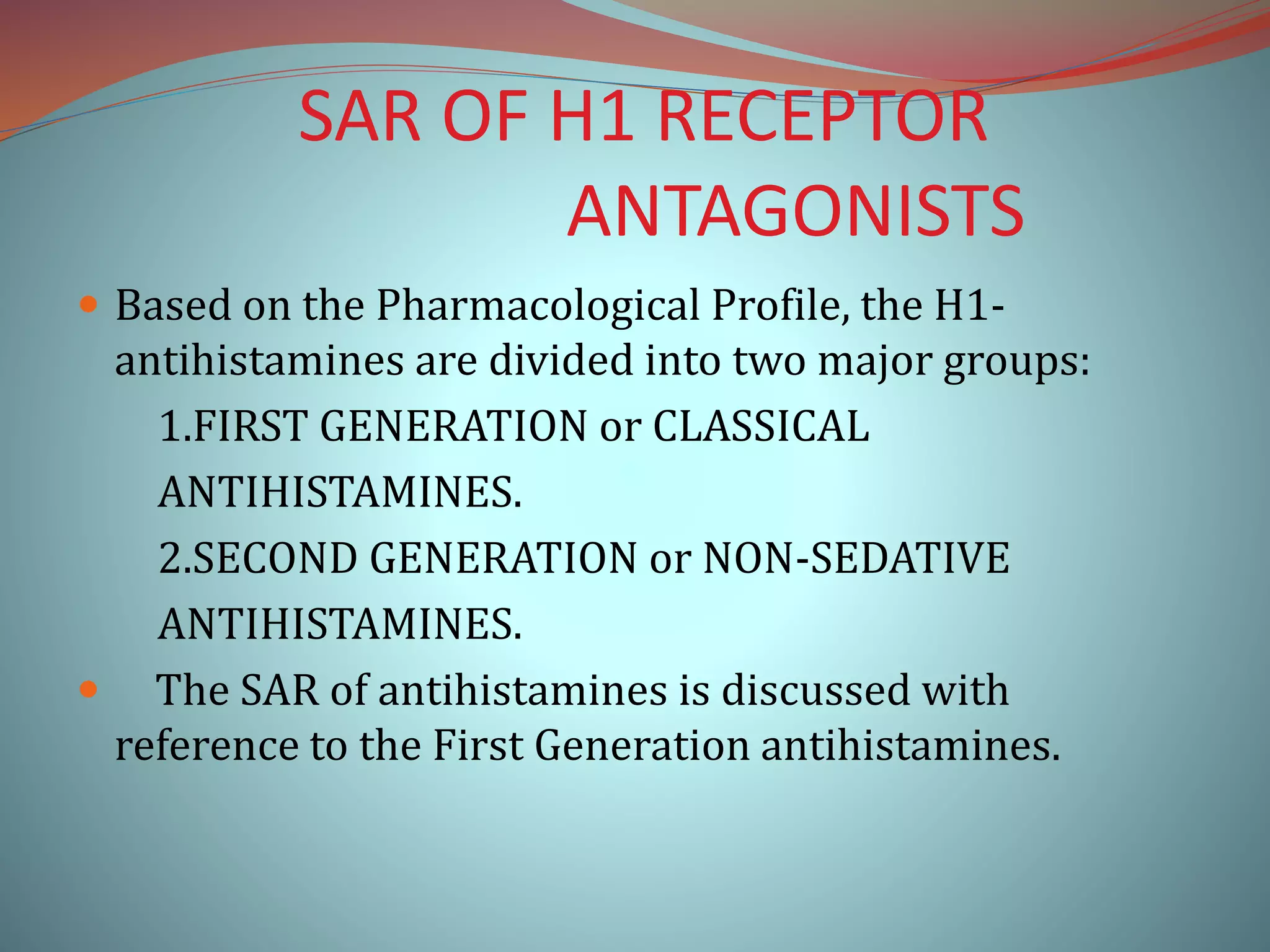 SAR OF H1 RECEPTOR
ANTAGONISTS
 Based on the Pharmacological Profile, the H1-
antihistamines are divided into two major groups:
1.FIRST GENERATION or CLASSICAL
ANTIHISTAMINES.
2.SECOND GENERATION or NON-SEDATIVE
ANTIHISTAMINES.
 The SAR of antihistamines is discussed with
reference to the First Generation antihistamines.
 