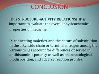 CONCLUSION
 Thus STRUCTURE-ACTIVITY RELATIONSHIP is
important to evaluate the overall physicochemical
properties of medicine.
X-connecting moieties, and the nature of substitution
in the alkyl side chain or terminal nitrogen among the
various drugs account for differences observed in
antihistaminic potency as well as pharmacological,
biodisposition, and adverse reaction profiles.
 