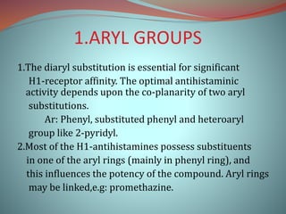 1.ARYL GROUPS
1.The diaryl substitution is essential for significant
H1-receptor affinity. The optimal antihistaminic
activity depends upon the co-planarity of two aryl
substitutions.
Ar: Phenyl, substituted phenyl and heteroaryl
group like 2-pyridyl.
2.Most of the H1-antihistamines possess substituents
in one of the aryl rings (mainly in phenyl ring), and
this influences the potency of the compound. Aryl rings
may be linked,e.g: promethazine.
 