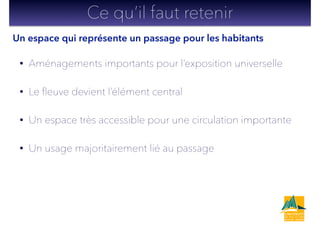 • Aménagements importants pour l’exposition universelle
• Le ﬂeuve devient l’élément central
• Un espace très accessible pour une circulation importante
• Un usage majoritairement lié au passage
Ce qu’il faut retenir
Un espace qui représente un passage pour les habitants
 